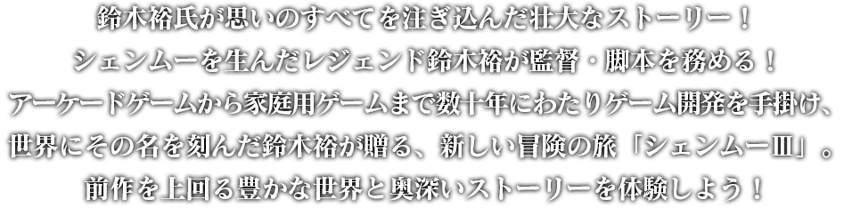 鈴木裕氏が思いのすべてを注ぎ込んだ壮大なストーリー！シェンムーを生んだレジェンド鈴木裕が監督・脚本を務める！アーケードゲームから家庭用ゲームまで数十年にわたりゲーム開発を手掛け、世界にその名を刻んだ鈴木裕が贈る、新しい冒険の旅「シェンムーⅢ」。前作を上回る豊かな世界と奥深いストーリーを体験しよう！