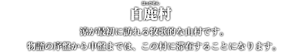 白鹿村（はっかそん）　涼が最初に訪れる牧歌的な山村です。物語の序盤から中盤までは、この村に滞在することになります。